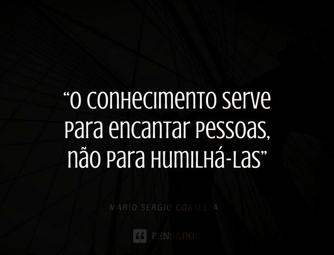 O conhecimento serve para encantar pessoas, não para humilhá-las. Mario Sergio Cortella