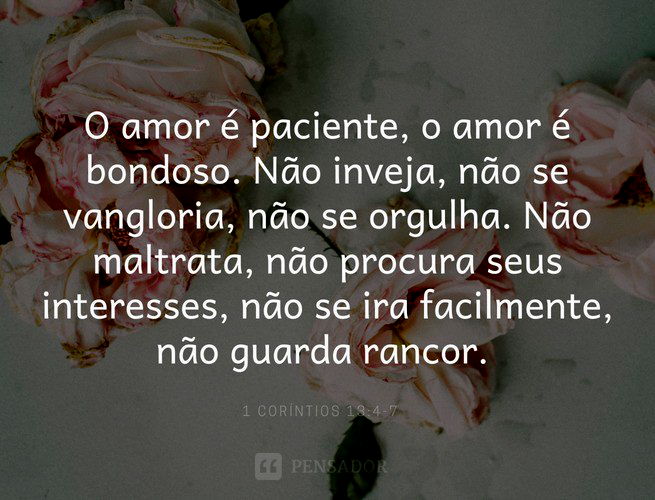 O amor é paciente, o amor é bondoso. Não inveja, não se vangloria, não se orgulha. Não maltrata, não procura seus interesses, não se ira facilmente, não guarda rancor.  1 Coríntios 13:4-7