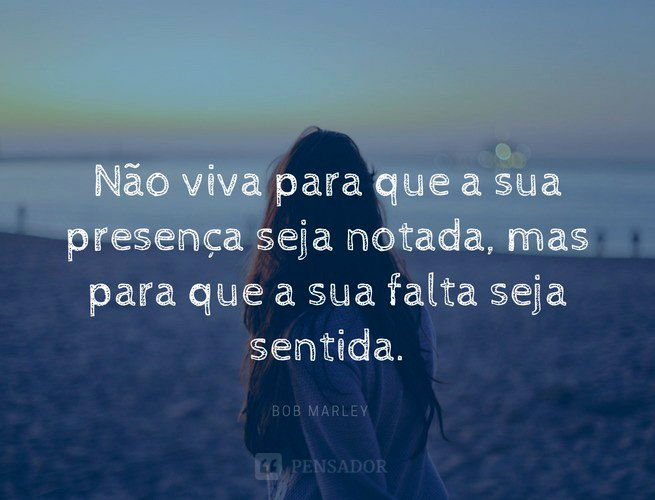 Não viva para que a sua presença seja notada, mas para que a sua falta seja sentida. Bob Marley