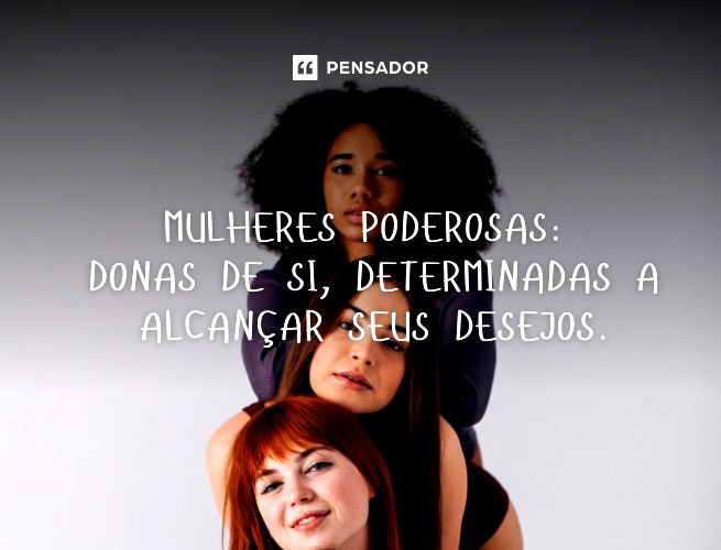 Mulheres poderosas:  donas de si, determinadas a alcançar seus desejos.