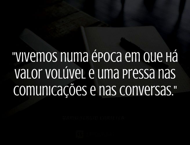 Vivemos numa época em que há valor volúvel e uma pressa nas comunicações e nas conversas. Mario Sergio Cortella
