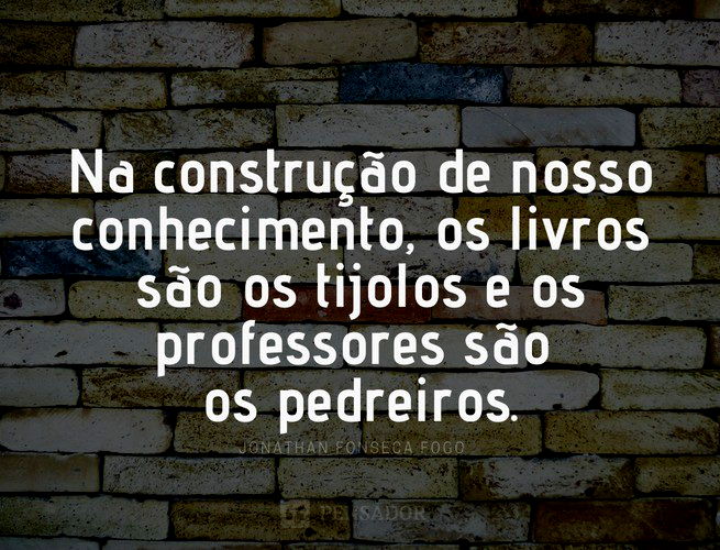 Na construção de nosso conhecimento, os livros são os tijolos e os professores são os pedreiros. Jonathan Fonseca Fogo