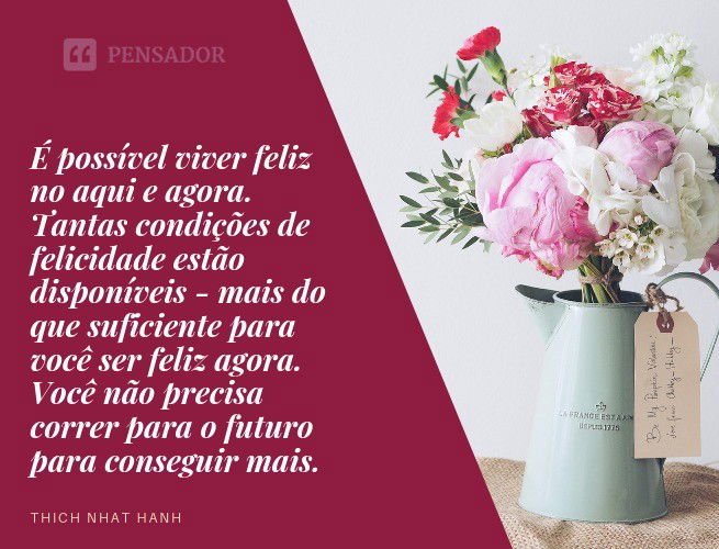 É possível viver feliz no aqui e agora. Tantas condições de felicidade estão disponíveis - mais do que suficiente para você ser feliz agora. Você não precisa correr para o futuro para conseguir mais. Thich Nhat Hanh