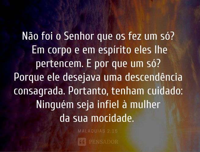Não foi o Senhor que os fez um só? Em corpo e em espírito eles lhe pertencem. E por que um só? Porque ele desejava uma descendência consagrada. Portanto, tenham cuidado: Ninguém seja infiel à mulher da sua mocidade.  Malaquias 2:15
