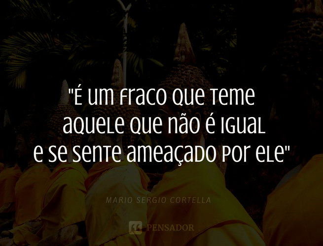 É um fraco que teme aquele que não é igual e se sente ameaçado por ele. Mario Sergio Cortella