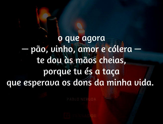 o que agora — pão, vinho, amor e cólera — te dou às mãos cheias, porque tu és a taça que esperava os dons da minha vida. Pablo Neruda.