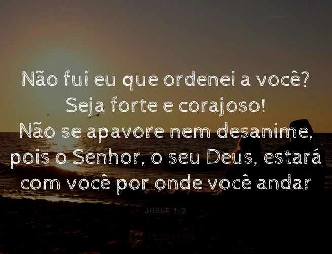 Não fui eu que ordenei a você? Seja forte e corajoso! Não se apavore nem desanime, pois o Senhor, o seu Deus, estará com você por onde você andar.  Josué 1:9