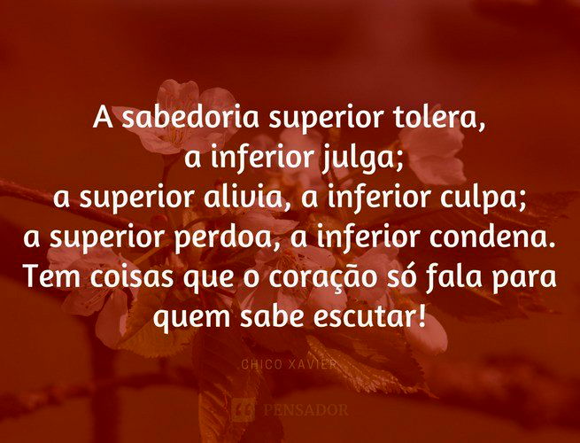 A sabedoria superior tolera, a inferior julga; a superior alivia, a inferior culpa; a superior perdoa, a inferior condena. Tem coisas que o coração só fala para quem sabe escutar. Chico Xavier