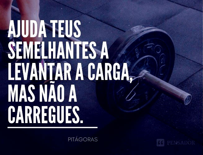 Ajuda teus semelhantes a levantar a carga, mas não a carregues.  Pitágoras