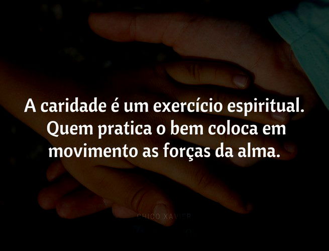 A caridade é um exercício espiritual. Quem pratica o bem coloca em movimento as forças da alma. Quando os espíritos nos recomendam com insistência a prática da caridade, eles estão nos orientando no sentido de nossa própria evolução. Chico Xavier
