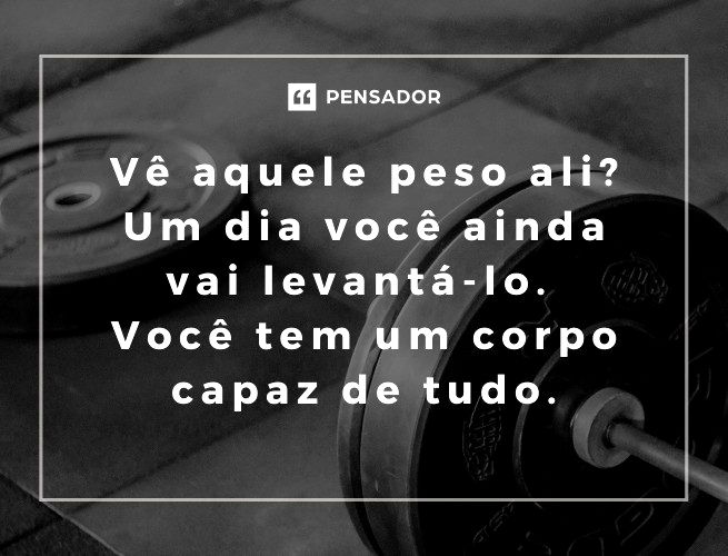 Vê aquele peso ali? Um dia você ainda vai levantá-lo. Você tem um corpo capaz de tudo.