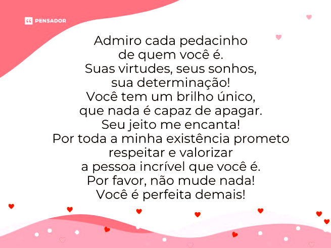 Admiro cada pedacinho de quem você é. Suas virtudes, seus sonhos, sua determinação! Você tem um brilho único, que nada é capaz de apagar.