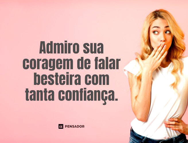 Admiro sua coragem de falar besteira com tanta confiança.