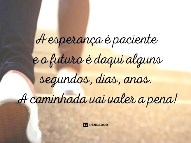 A esperança é paciente e o futuro é daqui alguns segundos, dias, anos. A caminhada vai valer a pena!