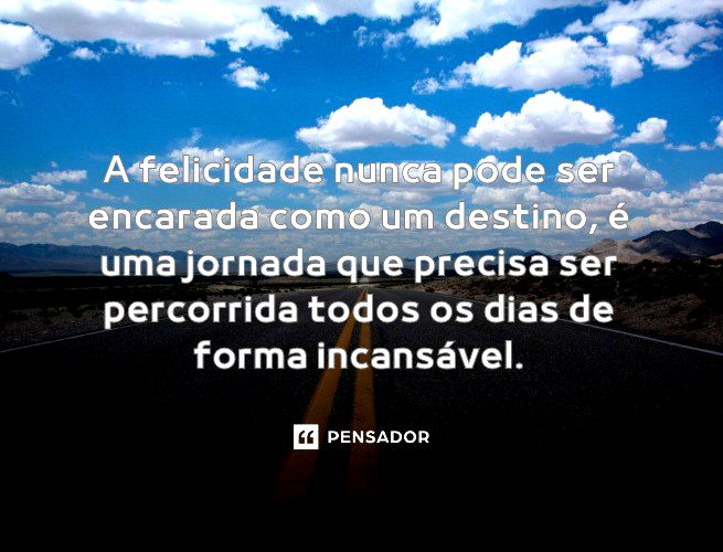 A felicidade nunca pode ser encarada como um destino, é uma jornada que precisa ser percorrida todos os dias de forma incansável.