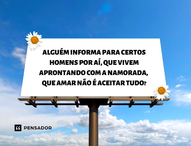 Alguém informa para certos homens por aí, que vivem aprontando com a namorada,  que amar não é aceitar tudo?