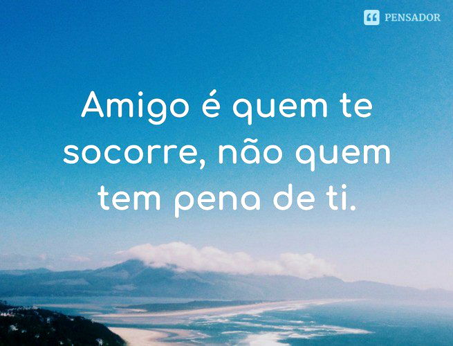 Amigo é quem te socorre, não quem tem pena de ti.