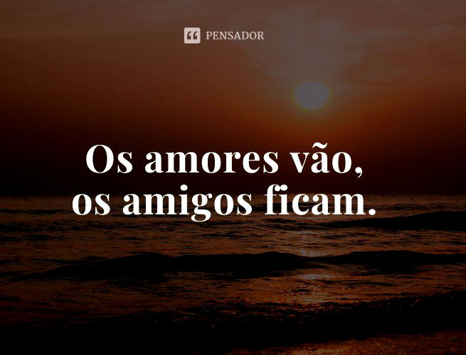 Os amores vão, os amigos ficam.