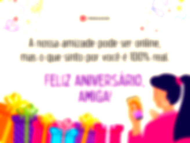 A nossa amizade pode ser online, mas o que sinto por você é 100% real. Feliz aniversário, amiga!