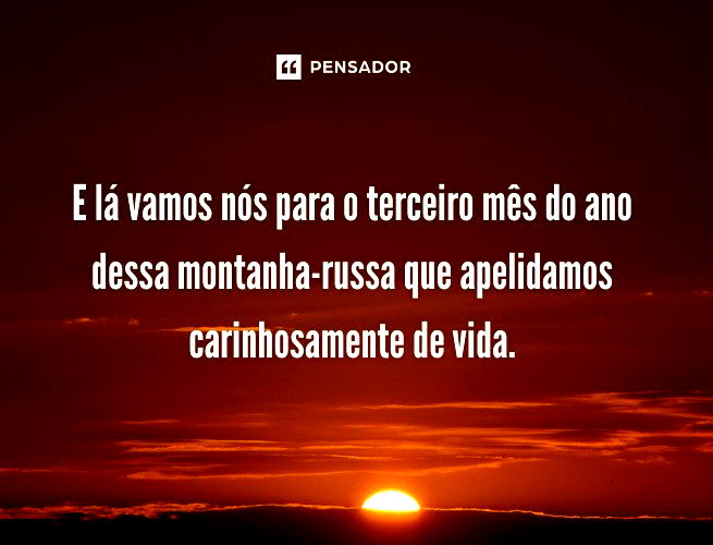 E lá vamos nós para o terceiro mês do ano dessa montanha-russa que apelidamos carinhosamente de vida.