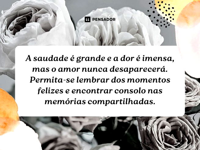 A saudade é grande e a dor é imensa, mas o amor nunca desaparecerá. Permita-se lembrar dos momentos felizes e encontrar consolo nas memórias compartilhadas.