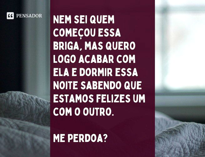 Nem sei quem começou essa briga, mas quero logo acabar com ela e dormir essa noite sabendo que estamos felizes um com o outro. Me perdoa?