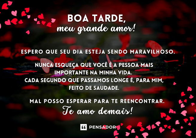 Boa tarde, meu grande amor! ❤️ Espero que seu dia esteja sendo maravilhoso.  Nunca esqueça que você é a pessoa mais importante na minha vida. Cada segundo que passamos longe é, para mim, feito de saudade.  Mal posso esperar para te reencontrar. Te amo demais!