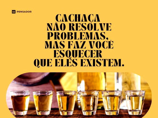 Cachaça não resolve problemas, mas faz você esquecer que eles existem. 