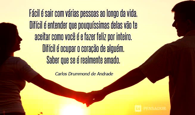 Fácil é sair com várias pessoas ao longo da vida. Difícil é entender que pouquíssimas delas vão te aceitar como você é e fazer feliz por inteiro. Difícil é ocupar o coração de alguém. Saber que se é realmente amado. Carlos Drummond de Andrade