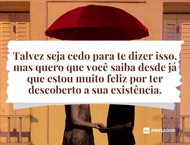 Talvez seja cedo para te dizer isso, mas quero que você saiba desde já que estou muito feliz por ter descoberto a sua existência.
