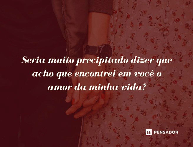 Seria muito precipitado dizer que acho que encontrei em você o amor da minha vida?