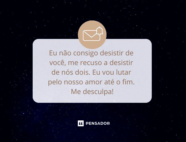 Eu não consigo desistir de você, me recuso a desistir de nós dois. Eu vou lutar pelo nosso amor até o fim. Me desculpa!  