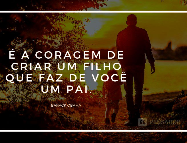 É a coragem de criar um filho que faz de você um pai.