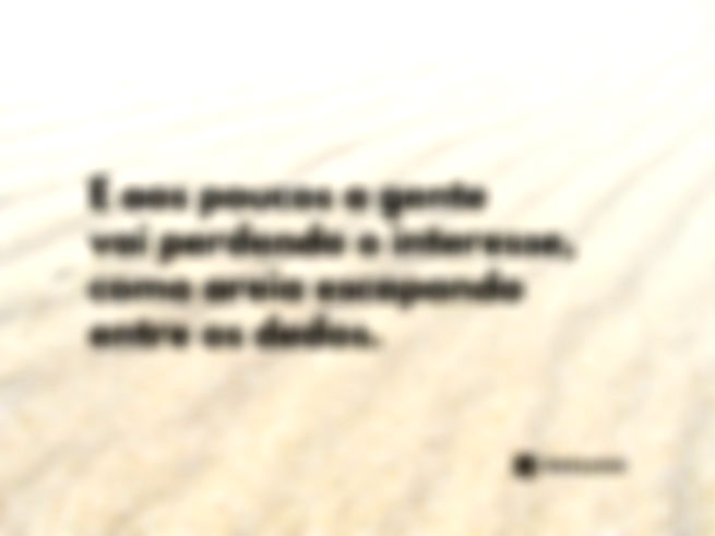 E aos poucos a gente vai perdendo o interesse, como areia escapando entre os dedos.