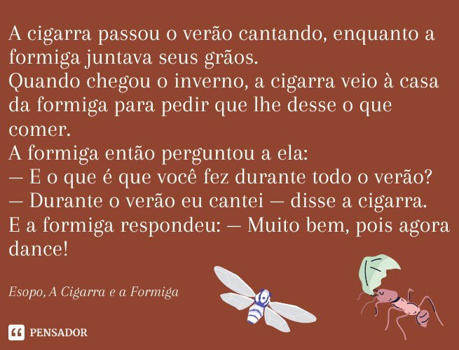 A cigarra passou o verão cantando, enquanto a formiga juntava seus grãos.  Quando chegou o inverno, a cigarra veio à casa da formiga para pedir que lhe desse o que comer.  A formiga então perguntou a ela:  — E o que é que você fez durante todo o verão?  — Durante o verão eu cantei — disse a cigarra.  E a formiga respondeu:— Muito bem, pois agora dance!  Esopo