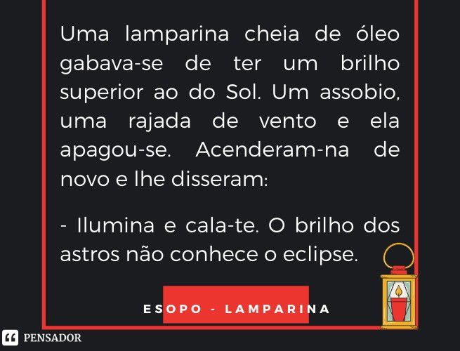 Uma lamparina cheia de óleo gabava-se de ter um brilho superior ao do Sol. Um assobio, uma rajada de vento e ela apagou-se. Acenderam-na de novo e lhe disseram:  - Ilumina e cala-te. O brilho dos astros não conhece o eclipse.  Esopo