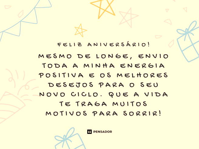 Feliz aniversário! Mesmo de longe, envio toda a minha energia positiva e os melhores desejos para o seu novo ciclo. Que a vida te traga muitos motivos para sorrir!