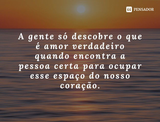 A gente só descobre o que é amor verdadeiro quando encontra a pessoa certa para ocupar esse espaço do nosso coração.