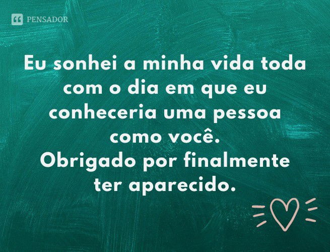 Eu sonhei a minha vida toda com o dia em que eu conheceria uma pessoa como você. Obrigado por finalmente ter aparecido.