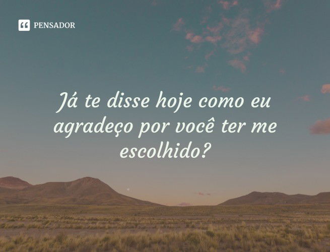 Já te disse hoje como eu agradeço por você ter me escolhido?