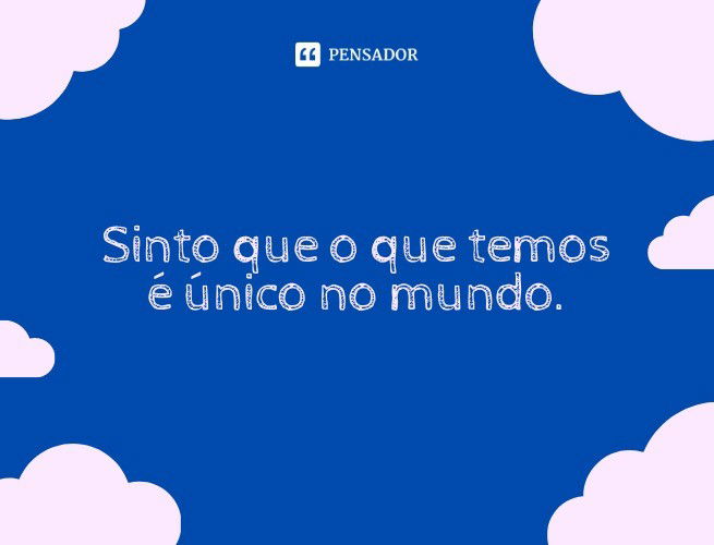 Sinto que o que temos é único no mundo.