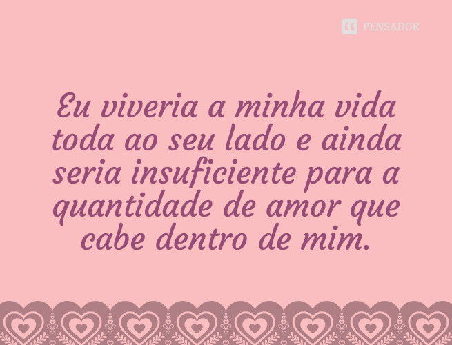 Eu viveria a minha vida toda ao seu lado e ainda seria insuficiente para a quantidade de amor que cabe dentro de mim.