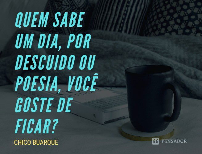 Quem sabe um dia, por descuido ou poesia, você goste de ficar? Chico Buarque