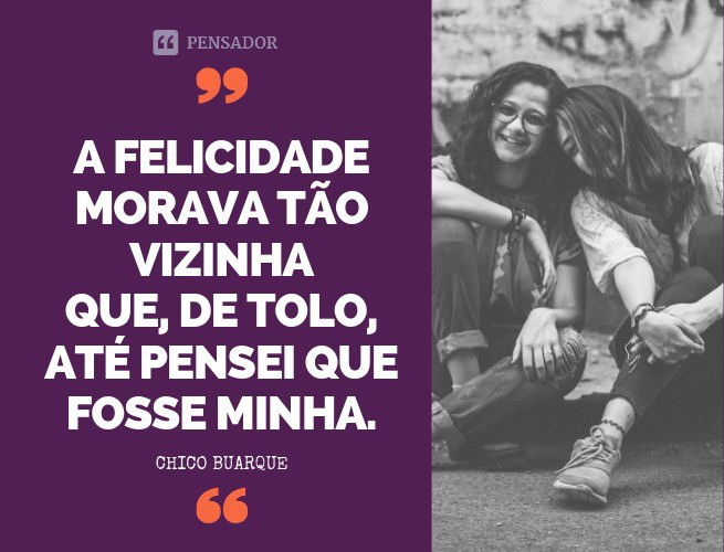 A felicidade Morava tão vizinha Que, de tolo Até pensei que fosse minha Chico Buarque