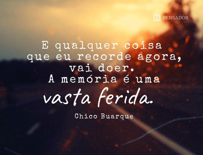 E qualquer coisa que eu recorde agora, vai doer. A memória é uma vasta ferida. Chico Buarque