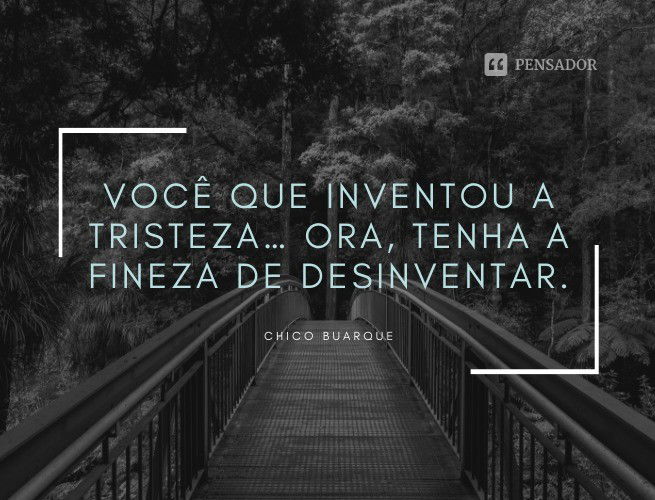 Você que inventou a tristeza… Ora, tenha a fineza de desinventar. Chico Buarque