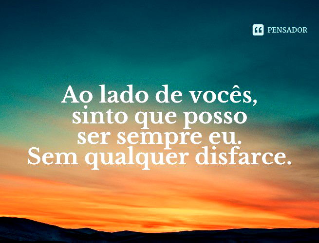 Ao lado de vocês, sinto que posso ser sempre eu. Sem qualquer disfarce.