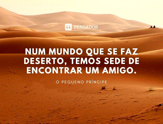 Num mundo que se faz deserto, temos sede de encontrar um amigo.