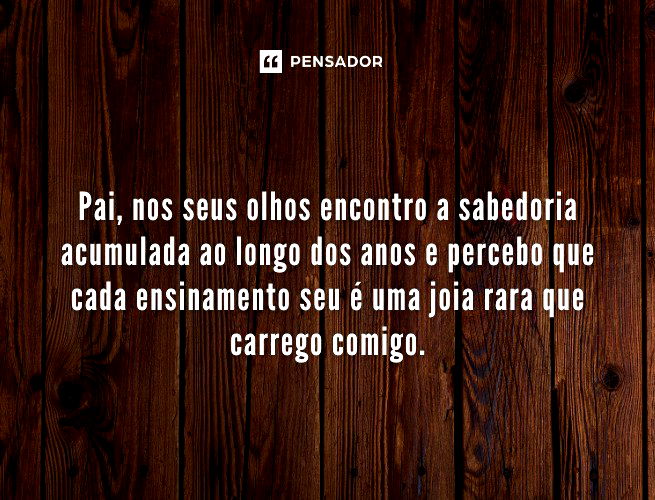 Pai, nos seus olhos encontro a sabedoria acumulada ao longo dos anos e percebo que cada ensinamento seu é uma joia rara que carrego comigo.