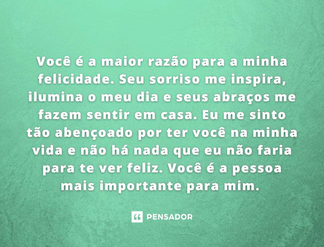 Você é a maior razão para a minha felicidade. Seu sorriso me inspira, ilumina o meu dia e seus abraços me fazem sentir em casa. Eu me sinto tão abençoado por ter você na minha vida e não há nada que eu não faria para te ver feliz. Você é a pessoa mais importante para mim.